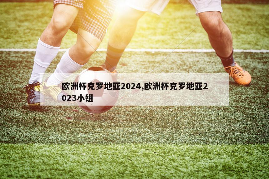 欧洲杯克罗地亚2024,欧洲杯克罗地亚2023小组