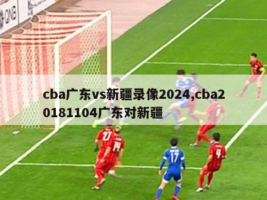 cba广东vs新疆录像2024,cba20181104广东对新疆