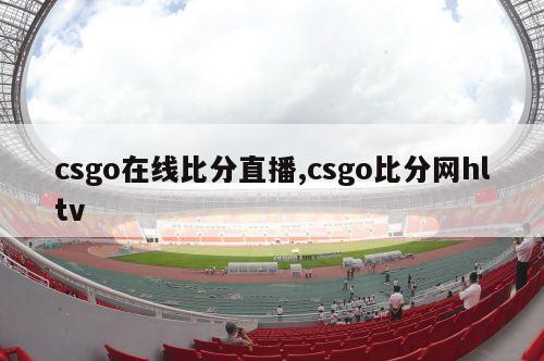 csgo在线比分直播,csgo比分网hltv