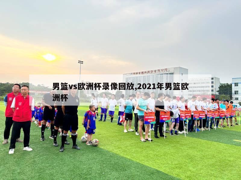 男篮vs欧洲杯录像回放,2021年男篮欧洲杯